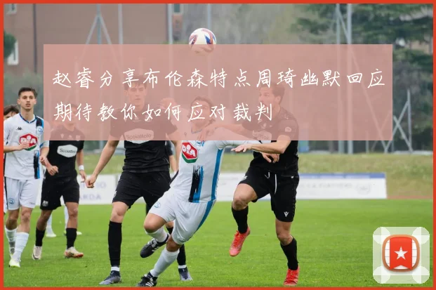 赵睿分享布伦森特点周琦幽默回应期待教你如何应对裁判