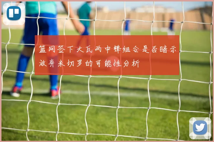 篮网签下大瓦两中锋组合是否暗示放弃米切罗的可能性分析