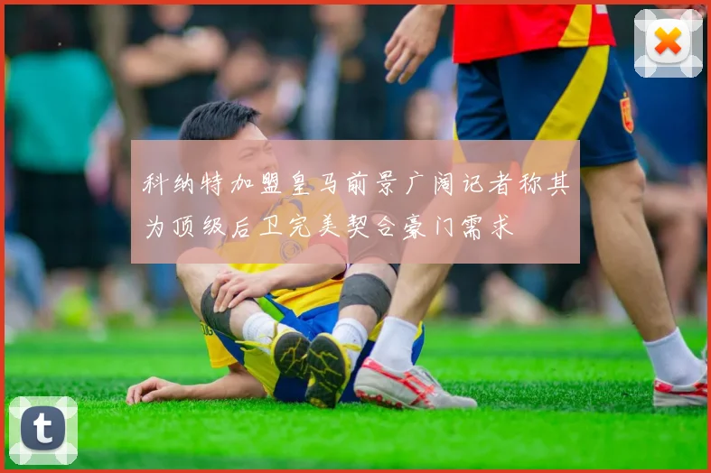 科纳特加盟皇马前景广阔记者称其为顶级后卫完美契合豪门需求