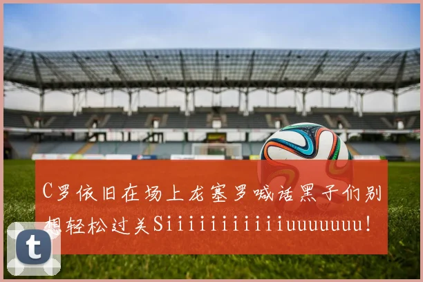 C罗依旧在场上龙塞罗喊话黑子们别想轻松过关Siiiiiiiiiiiuuuuuuu！