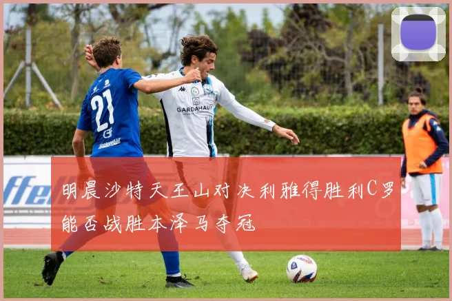 明晨沙特天王山对决利雅得胜利C罗能否战胜本泽马夺冠