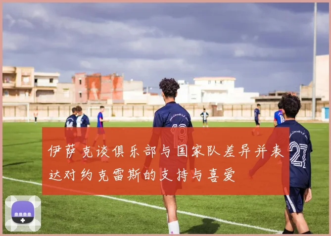 伊萨克谈俱乐部与国家队差异并表达对约克雷斯的支持与喜爱