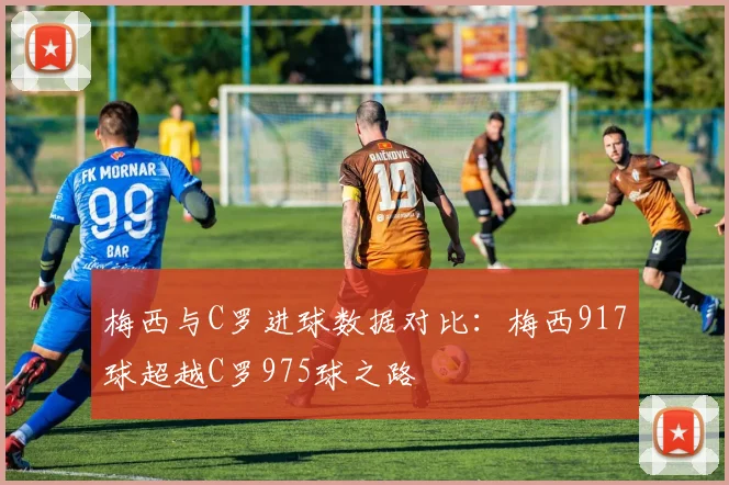 梅西与C罗进球数据对比：梅西917球超越C罗975球之路