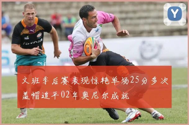 文班季后赛表现惊艳单场25分多次盖帽追平02年奥尼尔成就