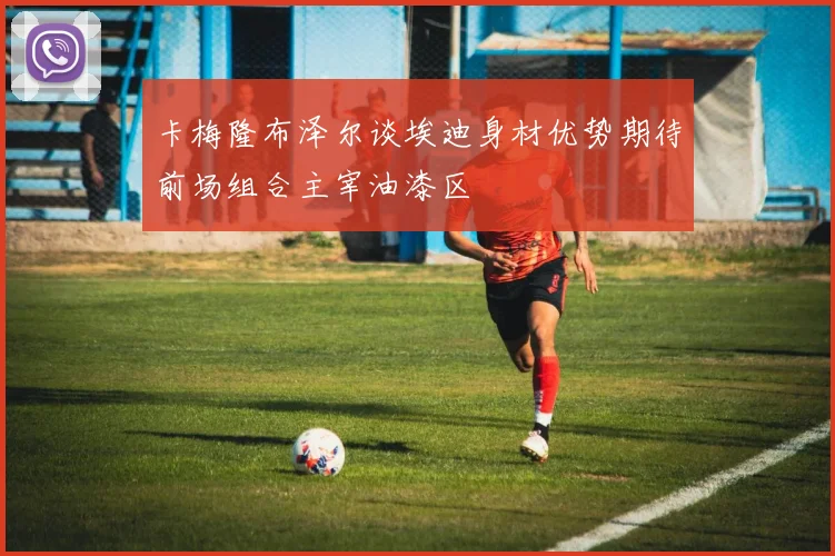 卡梅隆布泽尔谈埃迪身材优势期待前场组合主宰油漆区
