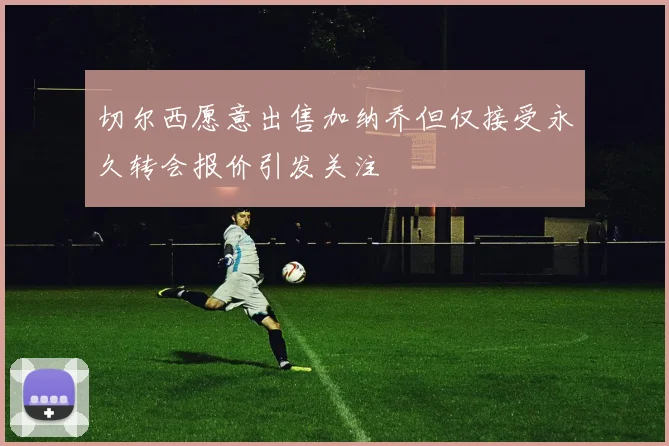 切尔西愿意出售加纳乔但仅接受永久转会报价引发关注