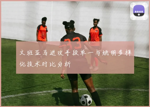 文班亚马进攻手段单一与姚明多样化技术对比分析