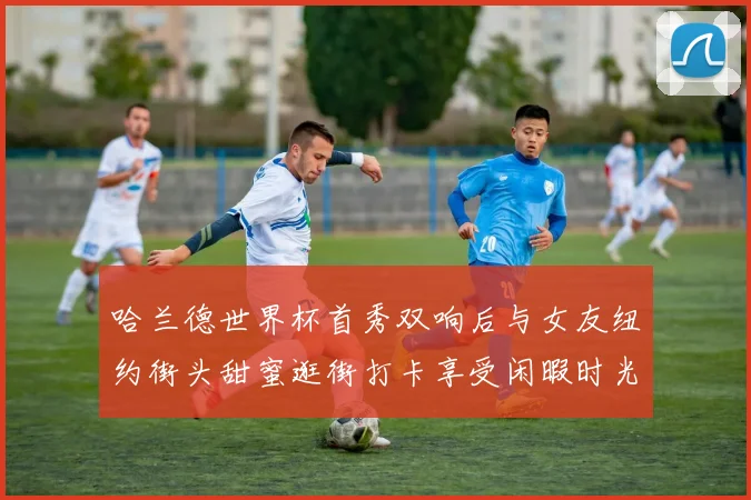 哈兰德世界杯首秀双响后与女友纽约街头甜蜜逛街打卡享受闲暇时光