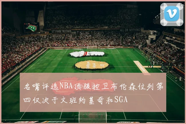 名嘴评选NBA顶级控卫布伦森位列第四仅次于文班约基奇和SGA