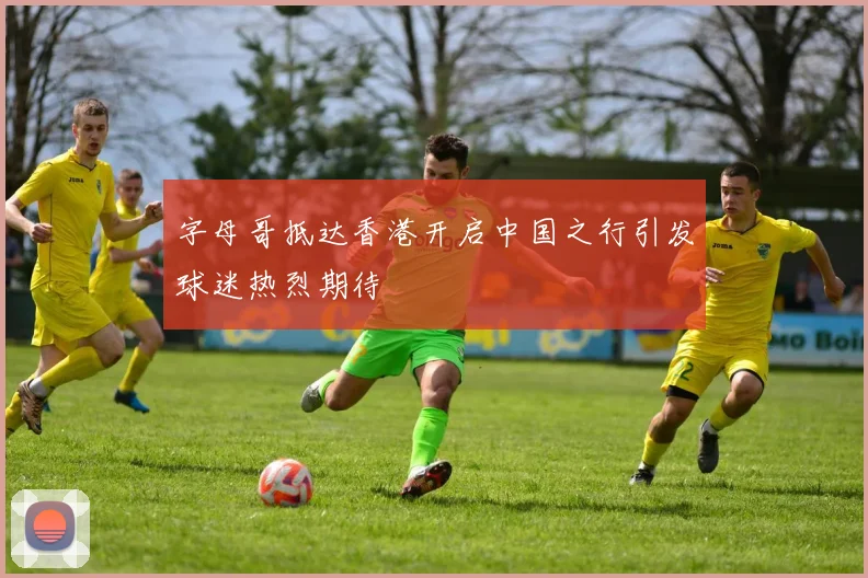 字母哥抵达香港开启中国之行引发球迷热烈期待