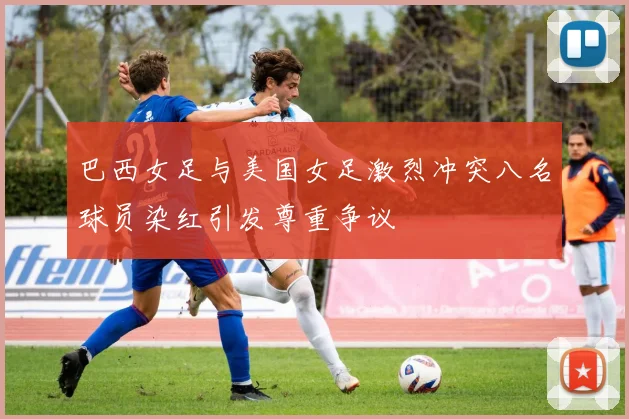 巴西女足与美国女足激烈冲突八名球员染红引发尊重争议