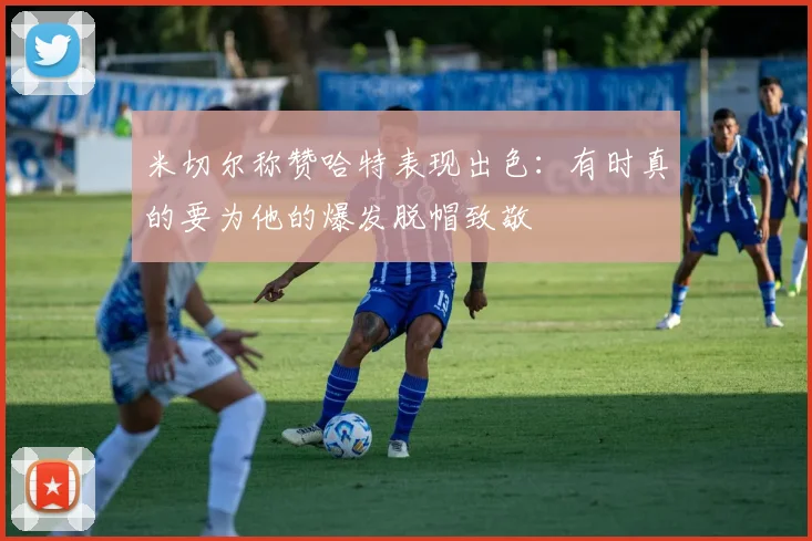 米切尔称赞哈特表现出色：有时真的要为他的爆发脱帽致敬