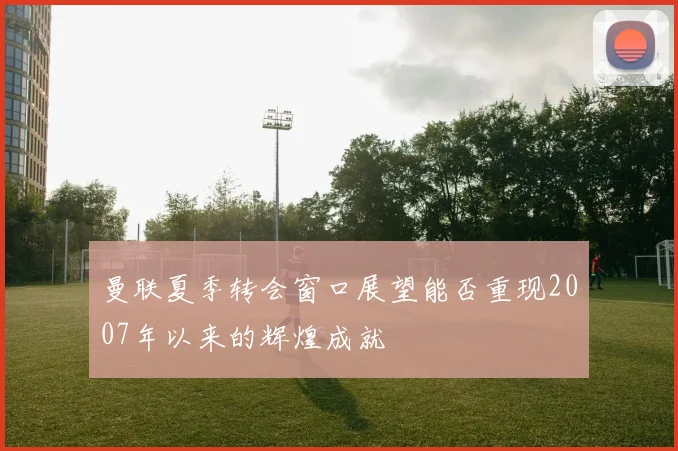 曼联夏季转会窗口展望能否重现2007年以来的辉煌成就