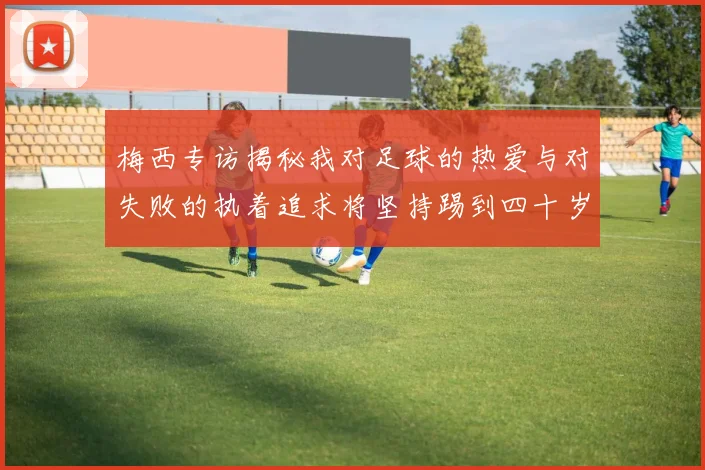 梅西专访揭秘我对足球的热爱与对失败的执着追求将坚持踢到四十岁
