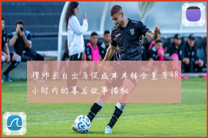 穆帅亲自出马促成库库转会皇马48小时内的幕后故事揭秘