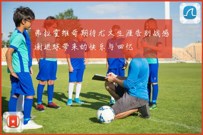 弗拉霍维奇期待尤文生涯告别战感谢进球带来的快乐与回忆